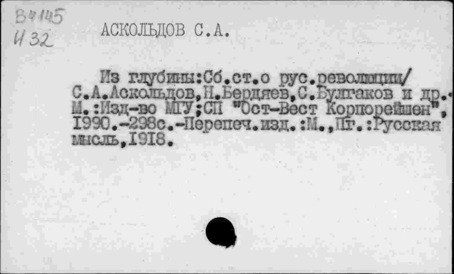 ﻿#зг
АСКОЛЬДОВ С.А.
Из глубииы:Сб.ст.о рус.оеволицпц/ С.А.Аоколъдов, И. Ьердяев, С. Булгаков и др. Л. :Изд-во М1У;СП "Ост-Вест Кррпооейшен*, 1990.-298с.-Перопеч. изд. :Щ /1г. веская мысль,1918.